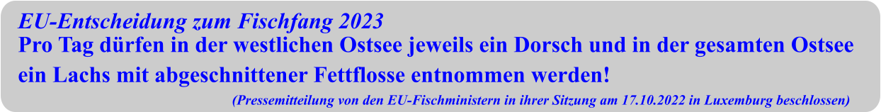EU-Entscheidung zum Fischfang 2023 Pro Tag dürfen in der westlichen Ostsee jeweils ein Dorsch und in der gesamten Ostsee ein Lachs mit abgeschnittener Fettflosse entnommen werden! (Pressemitteilung von den EU-Fischministern in ihrer Sitzung am 17.10.2022 in Luxemburg beschlossen)
